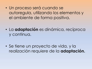 • Un proceso será cuando se
autoregula, utilizando los elementos y
el ambiente de forma positiva.
• La adaptación es dinámica, recíproca
y continua.
• Se tiene un proyecto de vida, y la
realización requiere de la adaptación.
 