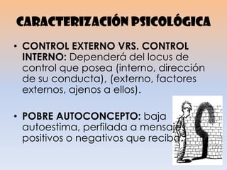 Caracterización psicológica
• CONTROL EXTERNO VRS. CONTROL
INTERNO: Dependerá del locus de
control que posea (interno, dirección
de su conducta), (externo, factores
externos, ajenos a ellos).
• POBRE AUTOCONCEPTO: baja
autoestima, perfilada a mensajes
positivos o negativos que reciba.
 