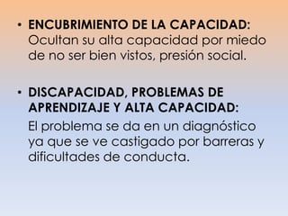 • ENCUBRIMIENTO DE LA CAPACIDAD:
Ocultan su alta capacidad por miedo
de no ser bien vistos, presión social.
• DISCAPACIDAD, PROBLEMAS DE
APRENDIZAJE Y ALTA CAPACIDAD:
El problema se da en un diagnóstico
ya que se ve castigado por barreras y
dificultades de conducta.
 