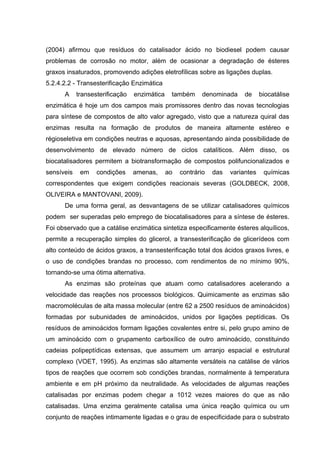 (2004) afirmou que resíduos do catalisador ácido no biodiesel podem causar
problemas de corrosão no motor, além de ocasionar a degradação de ésteres
graxos insaturados, promovendo adições eletrofílicas sobre as ligações duplas.
5.2.4.2.2 - Transesterificação Enzimática
A transesterificação enzimática também denominada de biocatálise
enzimática é hoje um dos campos mais promissores dentro das novas tecnologias
para síntese de compostos de alto valor agregado, visto que a natureza quiral das
enzimas resulta na formação de produtos de maneira altamente estéreo e
régioseletiva em condições neutras e aquosas, apresentando ainda possibilidade de
desenvolvimento de elevado número de ciclos catalíticos. Além disso, os
biocatalisadores permitem a biotransformação de compostos polifuncionalizados e
sensíveis em condições amenas, ao contrário das variantes químicas
correspondentes que exigem condições reacionais severas (GOLDBECK, 2008,
OLIVEIRA e MANTOVANI, 2009).
De uma forma geral, as desvantagens de se utilizar catalisadores químicos
podem ser superadas pelo emprego de biocatalisadores para a síntese de ésteres.
Foi observado que a catálise enzimática sintetiza especificamente ésteres alquílicos,
permite a recuperação simples do glicerol, a transesterificação de glicerídeos com
alto conteúdo de ácidos graxos, a transesterificação total dos ácidos graxos livres, e
o uso de condições brandas no processo, com rendimentos de no mínimo 90%,
tornando-se uma ótima alternativa.
As enzimas são proteínas que atuam como catalisadores acelerando a
velocidade das reações nos processos biológicos. Quimicamente as enzimas são
macromoléculas de alta massa molecular (entre 62 a 2500 resíduos de aminoácidos)
formadas por subunidades de aminoácidos, unidos por ligações peptídicas. Os
resíduos de aminoácidos formam ligações covalentes entre si, pelo grupo amino de
um aminoácido com o grupamento carboxílico de outro aminoácido, constituindo
cadeias polipeptídicas extensas, que assumem um arranjo espacial e estrutural
complexo (VOET, 1995). As enzimas são altamente versáteis na catálise de vários
tipos de reações que ocorrem sob condições brandas, normalmente à temperatura
ambiente e em pH próximo da neutralidade. As velocidades de algumas reações
catalisadas por enzimas podem chegar a 1012 vezes maiores do que as não
catalisadas. Uma enzima geralmente catalisa uma única reação química ou um
conjunto de reações intimamente ligadas e o grau de especificidade para o substrato
 