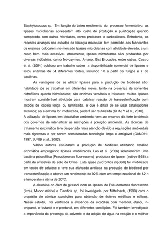 Staphylococcus sp. Em função do baixo rendimento do processo fermentativo, as
lipases microbianas apresentam alto custo de produção e purificação quando
comparado com outras hidrolases, como proteases e carboxilases. Entretanto, os
recentes avanços nos estudos de biologia molecular tem permitido aos fabricantes
de enzimas colocarem no mercado lipases microbianas com atividade elevada, a um
custo bem mais acessível. Atualmente, lipases microbianas são produzidas por
diversas indústrias, como Novozymes, Amano, Gist Brocades, entre outras. Castro
et al. (2004) publicou um trabalho sobre a disponibilidade comercial de lipases e
listou enzimas de 34 diferentes fontes, incluindo 18 a partir de fungos e 7 de
bactérias.
As vantagens de se utilizar lipases para a produção de biodiesel são:
habilidade de se trabalhar em diferentes meios, tanto na presença de solventes
hidrofílicos quanto hidrofóbicos; são enzimas versáteis e robustas; muitas lipases
mostram considerável atividade para catalisar reação de transesterificação com
alcoóis de cadeia longa ou ramificada, o que é difícil de se usar catalisadores
alcalinos; se a enzima for imobilizada, poderá ser reutilizada (GHALY et al., 2010).
A utilização de lipases em biocatálise ambiental vem ao encontro da forte tendência
dos governos de intensificar as restrições à poluição ambiental. As técnicas de
tratamento enzimático tem despertado mais atenção devido a regulações ambientais
mais rigorosas e por serem consideradas tecnologia limpa e amigável (GANDHI,
1997; JUNG et al., 2002).
Vários autores estudaram a produção de biodiesel utilizando catálise
enzimática empregando lipases imobilizadas. Luo et al. (2006) selecionaram uma
bactéria psicrofílica (Pseudomonas fluorescens) produtora de lipase (estirpe B68) a
partir de amostras de solo de China. Esta lipase psicrofílica (lipB68) foi imobilizada
em tecido de celulose e teve sua atividade avaliada na produção de biodiesel por
transesterificação e obteve um rendimento de 92% com um tempo reacional de 12 h
e temperatura ótima de 20ºC.
A alcoólise do óleo de girassol com as lipases de Pseudomonas fluorescens
(livre), Mucor miehei e Candida sp, foi investigada por Mittelbach, (1990) com o
propósito de otimizar condições para obtenção de ésteres metílicos e etílicos.
Nesse estudo, foi verificada a eficiência da alcoólise com metanol, etanol, n-
propanol, n-butanol e n-pentanol, em diferentes condições. Foi também investigada
a importância da presença do solvente e da adição de água na reação e o melhor
 