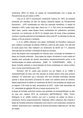rendimento (99%) foi obtido na reação de transesterificação com a lipase de
Pseudomonas sp com etanol, à 45ºC.
Lima et al, (2011) encontraram rendimento máximo de 100% de biodiesel
produzido por etanólise de óleo de babaçu utilizando lipases de Pseudomonas
fluorescens (LPF) imobilizadas em sílica por adsorção hidrofóbica. A reação foi
realizada a 40ºC, razão molar óleo: etanol de 1:7, e 10% (m/m) de biocatalisador.
Além disso, quando estas lipases foram imobilizadas em poliestireno aromático
comercial, um rendimento de 98,7% foi atingido após 48 horas. Estes resultados
mostram o grande potencial do biocatalisador sílica-octil-LPF na alcoólise de óleo de
babaçu, a fim de produzir o biodiesel.
Li et al. (2009) utilizaram uma lipase imobilizada de Penicillium expansum
para catalisar a produção de ésteres metílicos a partir de óleo usado, com alto teor
de ácido graxo livre. Eles relataram um rendimento de 92,8% em 7 h, utilizando
sílica gel para se controlar a atividade da água em excesso.
Umas das lipases mais empregadas em estudos para a produção de biodiesel é a
lipase da Candida antarctica. Essa lipase de origem microbiana é muito usada em
reações para produção de alcoóis secundários enantiomericamente puros e em
transformações de ácidos carboxílicos (KIRK & CHRISTENSEN, 2002). A
lipase Candida antartica é comercializada da forma imobilizada em resina acrílica,
com o nome comercial Novozym 435.
Novozym 435 foi usada pela primeira vez por Nelson et al. (1996) a
transesterificação de sebo com teor elevado de ácidos graxos livres para produzir
biodiesel. Foi observado que a Novozym 435 teve atividade enzimática elevada
quando o álcool secundário (2-butanol) foi usado num sistema isento de solvente.
Nesse experimento foi obtido um rendimento de 96,4% nas condições de reação que
se seguem: 0,34 molar de sebo, temperatura de 45ºC, razão molar álcool/sebo de
3:1, velocidade de agitação 200 rpm e tempo reacional de 16 h.
A lipase de Candida antarctica mostrou boa atividade na transesterificação do óleo
de soja com metanol (97% de rendimento) (MITTELBALCH, 1990). Porém,
Rodrigues et al. (2008) mostrou que com o aumento da cadeia do álcool, o
rendimento diminui proporcionalmente. Watanabe (2001) utilizaram óleo residual e
lipase de Candida antarctica imobilizada numa coluna e com proporções variadas de
metanol, observando que a atividade da enzima permanece inalterada por 100 dias
de reação.
 
