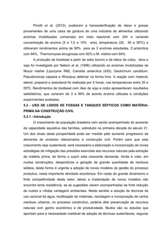 Pinotti et al. (2012), avaliaram a transesterificação de óleos e graxas
provenientes de uma caixa de gordura de uma indústria de alimentos utilizando
enzimas imobilizadas comerciais em meio reacional com 24h e variando
concentração de enzima (5 e 7,5 e 10% w/w), temperatura (30, 40 e 50ºC) e
obtiveram rendimentos acima de 90% para as 3 enzimas estudadas, C.antarctica
com 94%, Thermomyces lanuginosa com 92% e M. miehei com 94%.
A produção de biodiesel a partir de sebo bovino e de óleos de colza, oliva e
soja foi investigada por Nelson et al. (1996) utilizando as enzimas imobilizadas de
Mucor miehei (Lipozyme RM), Candida antarctica (435), Geotrichum candidum,
Pseudomonas cepacia e Rhizopus delemar na forma livre. A reação com metanol,
etanol, propanol e isobutanol foi realizada por 5 horas, nas temperaturas entre 35 e
55ºC. Rendimentos de biodiesel com óleo de soja e colza apresentaram resultados
satisfatórios, que variaram de 3 a 99% de acordo enzima utilizada e condições
experimentais avaliadas.
5.3 - USO DE LODOS DE FOSSAS E TANQUES SÉPTICOS COMO MATÉRIA-
PRIMA NA CONSTRUÇÃO CIVIL
5.3.1 - Introdução
O crescimento da população brasileira vem sendo acompanhado do aumento
da capacidade aquisitiva das famílias, sobretudo na primeira década do século 21.
Um dos sinais desta prosperidade pode ser medido pelo aumento progressivo da
demanda de produtos relacionados à construção civil. Porém para que este
crescimento seja sustentável, será necessária a elaboração e incorporação de novas
estratégias de mitigação das pressões exercidas aos recursos naturais pela extração
de matéria prima, de forma a suprir esta crescente demanda. Ainda é visto, em
muitas construções, desperdícios e geração de grande quantidade de resíduos
sólidos, desta forma é urgente a adoção de novos modelos de gestão do processo
produtivo, nesta importante atividade econômica. Em razão do grande dinamismo e
forte competitividade deste setor, talvez a implantação de novos modelos não
encontre tanta resistência, se as sugestões vierem acompanhadas de forte redução
de custos e nítidas vantagens ambientais. Neste sentido a adoção de técnicas de
uso racional da água, reutilização de materiais, reciclagem e incorporação de certos
resíduos urbanos, no processo construtivo, poderia aliar preservação de recursos
naturais com ganho econômico e de produtividade. Muitos são os estudos que
apontam para a necessidade inadiável de adoção de técnicas sustentáveis, seguras
 