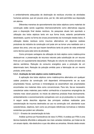 e ambientalmente adequadas de destinação de resíduos oriundos de atividades
humanas perenes, que em poucos anos, por lei, não será permitida sua deposição
em aterros.
Diferentes maneiras de aproveitamento dos lodos sépticos como materiais de
construção estão sendo sugeridas internacionalmente como alternativas seguras
para a disposição final destes resíduos. As pesquisas atuais tem apontado a
utilização dos lodos sépticos tanto em sua forma bruta, estando parcialmente
desidratado, quanto na forma de cinzas provenientes da incineração destes lodos. A
utilização destes resíduos como insumos alternativos em algumas cadeias
produtivas da indústria da construção civil pode sim se tornar uma realidade com o
passar dos anos, uma vez que trazem benefícios tanto do ponto de vista ambiental
como técnico para este ramo da atividade.
Como principais vantagens da utilização do lodo séptico como matéria-prima
destacam-se: a preservação de recursos naturais pela substituição de um recurso
finito por um supostamente descartado; Redução do volume de resíduo enviado aos
aterros sanitários; Redução do consumo energético para a produção de um
determinado bem; Redução da poluição emitida para a fabricação de um mesmo
produto, entre outros.
5.3.2 - Avaliação de lodo séptico como matéria-prima
A aplicação dos lodos sépticos como matéria-prima alternativa em qualquer
cadeia produtiva da construção civil dependerá intrinsecamente se as suas
propriedades físicas, químicas e mineralógicas se assemelham das propriedades
encontradas nos materiais tidos como convencionais. Para isto, faz-se necessário
caracterizar estes materiais para melhor conhecê-los e buscarmos empregá-los da
maneira mais viável possível, no intuito de obtermos produtos finais tecnicamente,
ambientalmente e economicamente compatíveis com os já produzidos no mercado.
A seguir serão descritos algumas das principais análises realizadas para
caracterização de insumos destinados ao uso na construção civil, abordando suas
características, objetivos, bem como as principais referências normativas e métodos
existentes que podem ser utilizados.
5.3.2.1 - Ensaios de caracterização do lodo
Análise química por fluorescência de raios X (FRX): A análise por FRX é uma
técnica bastante difundida e adequada nas mais variadas indústrias, por tratar-se de
um ensaio rápido, não-destrutivo e que não altera as amostras. Através deste ensaio
 