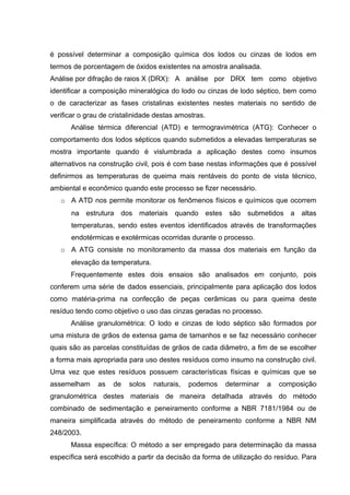 é possível determinar a composição química dos lodos ou cinzas de lodos em
termos de porcentagem de óxidos existentes na amostra analisada.
Análise por difração de raios X (DRX): A análise por DRX tem como objetivo
identificar a composição mineralógica do lodo ou cinzas de lodo séptico, bem como
o de caracterizar as fases cristalinas existentes nestes materiais no sentido de
verificar o grau de cristalinidade destas amostras.
Análise térmica diferencial (ATD) e termogravimétrica (ATG): Conhecer o
comportamento dos lodos sépticos quando submetidos a elevadas temperaturas se
mostra importante quando é vislumbrada a aplicação destes como insumos
alternativos na construção civil, pois é com base nestas informações que é possível
definirmos as temperaturas de queima mais rentáveis do ponto de vista técnico,
ambiental e econômico quando este processo se fizer necessário.
o A ATD nos permite monitorar os fenômenos físicos e químicos que ocorrem
na estrutura dos materiais quando estes são submetidos a altas
temperaturas, sendo estes eventos identificados através de transformações
endotérmicas e exotérmicas ocorridas durante o processo.
o A ATG consiste no monitoramento da massa dos materiais em função da
elevação da temperatura.
Frequentemente estes dois ensaios são analisados em conjunto, pois
conferem uma série de dados essenciais, principalmente para aplicação dos lodos
como matéria-prima na confecção de peças cerâmicas ou para queima deste
resíduo tendo como objetivo o uso das cinzas geradas no processo.
Análise granulométrica: O lodo e cinzas de lodo séptico são formados por
uma mistura de grãos de extensa gama de tamanhos e se faz necessário conhecer
quais são as parcelas constituídas de grãos de cada diâmetro, a fim de se escolher
a forma mais apropriada para uso destes resíduos como insumo na construção civil.
Uma vez que estes resíduos possuem características físicas e químicas que se
assemelham as de solos naturais, podemos determinar a composição
granulométrica destes materiais de maneira detalhada através do método
combinado de sedimentação e peneiramento conforme a NBR 7181/1984 ou de
maneira simplificada através do método de peneiramento conforme a NBR NM
248/2003.
Massa específica: O método a ser empregado para determinação da massa
específica será escolhido a partir da decisão da forma de utilização do resíduo. Para
 