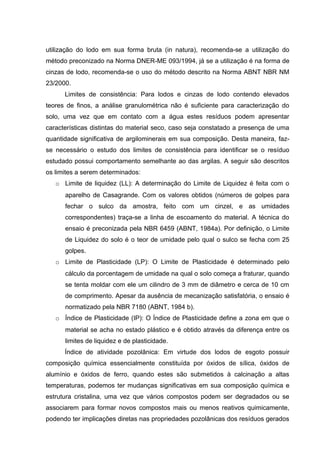 utilização do lodo em sua forma bruta (in natura), recomenda-se a utilização do
método preconizado na Norma DNER-ME 093/1994, já se a utilização é na forma de
cinzas de lodo, recomenda-se o uso do método descrito na Norma ABNT NBR NM
23/2000.
Limites de consistência: Para lodos e cinzas de lodo contendo elevados
teores de finos, a análise granulométrica não é suficiente para caracterização do
solo, uma vez que em contato com a água estes resíduos podem apresentar
características distintas do material seco, caso seja constatado a presença de uma
quantidade significativa de argilominerais em sua composição. Desta maneira, faz-
se necessário o estudo dos limites de consistência para identificar se o resíduo
estudado possui comportamento semelhante ao das argilas. A seguir são descritos
os limites a serem determinados:
o Limite de liquidez (LL): A determinação do Limite de Liquidez é feita com o
aparelho de Casagrande. Com os valores obtidos (números de golpes para
fechar o sulco da amostra, feito com um cinzel, e as umidades
correspondentes) traça-se a linha de escoamento do material. A técnica do
ensaio é preconizada pela NBR 6459 (ABNT, 1984a). Por definição, o Limite
de Liquidez do solo é o teor de umidade pelo qual o sulco se fecha com 25
golpes.
o Limite de Plasticidade (LP): O Limite de Plasticidade é determinado pelo
cálculo da porcentagem de umidade na qual o solo começa a fraturar, quando
se tenta moldar com ele um cilindro de 3 mm de diâmetro e cerca de 10 cm
de comprimento. Apesar da ausência de mecanização satisfatória, o ensaio é
normatizado pela NBR 7180 (ABNT, 1984 b).
o Índice de Plasticidade (IP): O Índice de Plasticidade define a zona em que o
material se acha no estado plástico e é obtido através da diferença entre os
limites de liquidez e de plasticidade.
Índice de atividade pozolânica: Em virtude dos lodos de esgoto possuir
composição química essencialmente constituída por óxidos de sílica, óxidos de
alumínio e óxidos de ferro, quando estes são submetidos à calcinação a altas
temperaturas, podemos ter mudanças significativas em sua composição química e
estrutura cristalina, uma vez que vários compostos podem ser degradados ou se
associarem para formar novos compostos mais ou menos reativos quimicamente,
podendo ter implicações diretas nas propriedades pozolânicas dos resíduos gerados
 