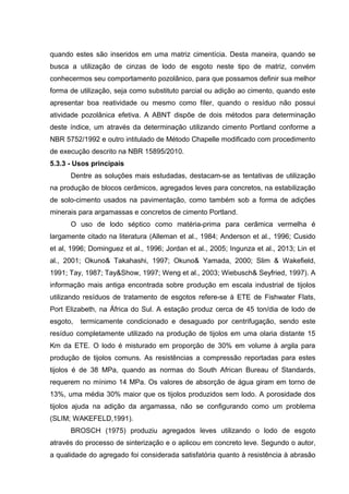 quando estes são inseridos em uma matriz cimentícia. Desta maneira, quando se
busca a utilização de cinzas de lodo de esgoto neste tipo de matriz, convém
conhecermos seu comportamento pozolânico, para que possamos definir sua melhor
forma de utilização, seja como substituto parcial ou adição ao cimento, quando este
apresentar boa reatividade ou mesmo como fíler, quando o resíduo não possui
atividade pozolânica efetiva. A ABNT dispõe de dois métodos para determinação
deste índice, um através da determinação utilizando cimento Portland conforme a
NBR 5752/1992 e outro intitulado de Método Chapelle modificado com procedimento
de execução descrito na NBR 15895/2010.
5.3.3 - Usos principais
Dentre as soluções mais estudadas, destacam-se as tentativas de utilização
na produção de blocos cerâmicos, agregados leves para concretos, na estabilização
de solo-cimento usados na pavimentação, como também sob a forma de adições
minerais para argamassas e concretos de cimento Portland.
O uso de lodo séptico como matéria-prima para cerâmica vermelha é
largamente citado na literatura (Alleman et al., 1984; Anderson et al., 1996; Cusido
et al, 1996; Dominguez et al., 1996; Jordan et al., 2005; Ingunza et al., 2013; Lin et
al., 2001; Okuno& Takahashi, 1997; Okuno& Yamada, 2000; Slim & Wakefield,
1991; Tay, 1987; Tay&Show, 1997; Weng et al., 2003; Wiebusch& Seyfried, 1997). A
informação mais antiga encontrada sobre produção em escala industrial de tijolos
utilizando resíduos de tratamento de esgotos refere-se à ETE de Fishwater Flats,
Port Elizabeth, na África do Sul. A estação produz cerca de 45 ton/dia de lodo de
esgoto, termicamente condicionado e desaguado por centrifugação, sendo este
resíduo completamente utilizado na produção de tijolos em uma olaria distante 15
Km da ETE. O lodo é misturado em proporção de 30% em volume à argila para
produção de tijolos comuns. As resistências a compressão reportadas para estes
tijolos é de 38 MPa, quando as normas do South African Bureau of Standards,
requerem no mínimo 14 MPa. Os valores de absorção de água giram em torno de
13%, uma média 30% maior que os tijolos produzidos sem lodo. A porosidade dos
tijolos ajuda na adição da argamassa, não se configurando como um problema
(SLIM; WAKEFELD,1991).
BROSCH (1975) produziu agregados leves utilizando o lodo de esgoto
através do processo de sinterização e o aplicou em concreto leve. Segundo o autor,
a qualidade do agregado foi considerada satisfatória quanto à resistência à abrasão
 