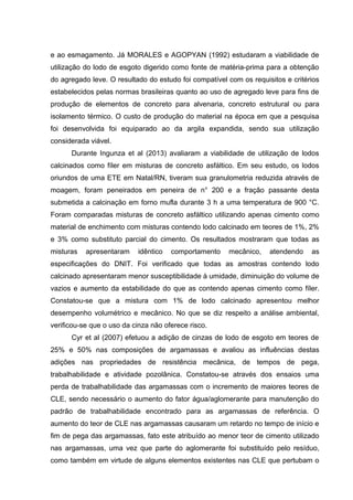 e ao esmagamento. Já MORALES e AGOPYAN (1992) estudaram a viabilidade de
utilização do lodo de esgoto digerido como fonte de matéria-prima para a obtenção
do agregado leve. O resultado do estudo foi compatível com os requisitos e critérios
estabelecidos pelas normas brasileiras quanto ao uso de agregado leve para fins de
produção de elementos de concreto para alvenaria, concreto estrutural ou para
isolamento térmico. O custo de produção do material na época em que a pesquisa
foi desenvolvida foi equiparado ao da argila expandida, sendo sua utilização
considerada viável.
Durante Ingunza et al (2013) avaliaram a viabilidade de utilização de lodos
calcinados como fíler em misturas de concreto asfáltico. Em seu estudo, os lodos
oriundos de uma ETE em Natal/RN, tiveram sua granulometria reduzida através de
moagem, foram peneirados em peneira de n° 200 e a fração passante desta
submetida a calcinação em forno mufla durante 3 h a uma temperatura de 900 °C.
Foram comparadas misturas de concreto asfáltico utilizando apenas cimento como
material de enchimento com misturas contendo lodo calcinado em teores de 1%, 2%
e 3% como substituto parcial do cimento. Os resultados mostraram que todas as
misturas apresentaram idêntico comportamento mecânico, atendendo as
especificações do DNIT. Foi verificado que todas as amostras contendo lodo
calcinado apresentaram menor susceptibilidade à umidade, diminuição do volume de
vazios e aumento da estabilidade do que as contendo apenas cimento como fíler.
Constatou-se que a mistura com 1% de lodo calcinado apresentou melhor
desempenho volumétrico e mecânico. No que se diz respeito a análise ambiental,
verificou-se que o uso da cinza não oferece risco.
Cyr et al (2007) efetuou a adição de cinzas de lodo de esgoto em teores de
25% e 50% nas composições de argamassas e avaliou as influências destas
adições nas propriedades de resistência mecânica, de tempos de pega,
trabalhabilidade e atividade pozolânica. Constatou-se através dos ensaios uma
perda de trabalhabilidade das argamassas com o incremento de maiores teores de
CLE, sendo necessário o aumento do fator água/aglomerante para manutenção do
padrão de trabalhabilidade encontrado para as argamassas de referência. O
aumento do teor de CLE nas argamassas causaram um retardo no tempo de início e
fim de pega das argamassas, fato este atribuído ao menor teor de cimento utilizado
nas argamassas, uma vez que parte do aglomerante foi substituído pelo resíduo,
como também em virtude de alguns elementos existentes nas CLE que pertubam o
 