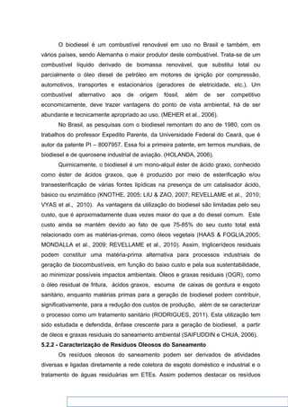 O biodiesel é um combustível renovável em uso no Brasil e também, em
vários países, sendo Alemanha o maior produtor deste combustível. Trata-se de um
combustível líquido derivado de biomassa renovável, que substitui total ou
parcialmente o óleo diesel de petróleo em motores de ignição por compressão,
automotivos, transportes e estacionários (geradores de eletricidade, etc.). Um
combustível alternativo aos de origem fóssil, além de ser competitivo
economicamente, deve trazer vantagens do ponto de vista ambiental, há de ser
abundante e tecnicamente apropriado ao uso. (MEHER et al., 2006).
No Brasil, as pesquisas com o biodiesel remontam do ano de 1980, com os
trabalhos do professor Expedito Parente, da Universidade Federal do Ceará, que é
autor da patente PI – 8007957. Essa foi a primeira patente, em termos mundiais, de
biodiesel e de querosene industrial de aviação. (HOLANDA, 2006).
Quimicamente, o biodiesel é um mono-alquil éster de ácido graxo, conhecido
como éster de ácidos graxos, que é produzido por meio de esterificação e/ou
transesterificação de várias fontes lipídicas na presença de um catalisador ácido,
básico ou enzimático (KNOTHE, 2005; LIU & ZAO, 2007; REVELLAME et al., 2010;
VYAS et al., 2010). As vantagens da utilização do biodiesel são limitadas pelo seu
custo, que é aproximadamente duas vezes maior do que a do diesel comum. Este
custo ainda se mantém devido ao fato de que 75-85% do seu custo total está
relacionado com as matérias-primas, como óleos vegetais (HAAS & FOGLIA,2005;
MONDALLA et al., 2009; REVELLAME et al., 2010). Assim, triglicerídeos residuais
podem constituir uma matéria-prima alternativa para processos industriais de
geração de biocombustíveis, em função do baixo custo e pela sua sustentabilidade,
ao minimizar possíveis impactos ambientais. Óleos e graxas residuais (OGR), como
o óleo residual de fritura, ácidos graxos, escuma de caixas de gordura e esgoto
sanitário, enquanto matérias primas para a geração de biodiesel podem contribuir,
significativamente, para a redução dos custos de produção, além de se caracterizar
o processo como um tratamento sanitário (RODRIGUES, 2011). Esta utilização tem
sido estudada e defendida, ênfase crescente para a geração de biodiesel, a partir
de óleos e graxas residuais do saneamento ambiental (SAIFUDDIN e CHUA, 2006).
5.2.2 - Caracterização de Resíduos Oleosos do Saneamento
Os resíduos oleosos do saneamento podem ser derivados de atividades
diversas e ligadas diretamente a rede coletora de esgoto doméstico e industrial e o
tratamento de águas residuárias em ETEs. Assim podemos destacar os resíduos
 
