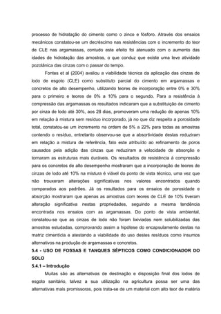 processo de hidratação do cimento como o zinco e fósforo. Através dos ensaios
mecânicos constatou-se um decréscimo nas resistências com o incremento do teor
de CLE nas argamassas, contudo este efeito foi atenuado com o aumento das
idades de hidratação das amostras, o que conduz que existe uma leve atividade
pozolânica das cinzas com o passar do tempo.
Fontes et al (2004) avaliou a viabilidade técnica da aplicação das cinzas de
lodo de esgoto (CLE) como substituto parcial do cimento em argamassas e
concretos de alto desempenho, utilizando teores de incorporação entre 0% e 30%
para o primeiro e teores de 0% a 10% para o segundo. Para a resistência à
compressão das argamassas os resultados indicaram que a substituição de cimento
por cinza de lodo até 30%, aos 28 dias, promoveram uma redução de apenas 10%
em relação à mistura sem resíduo incorporado, já no que diz respeito a porosidade
total, constatou-se um incremento na ordem de 5% a 22% para todas as amostras
contendo o resíduo, entretanto observou-se que a absortividade destas reduziram
em relação a mistura de referência, fato este atribuído ao refinamento de poros
causados pela adição das cinzas que reduziram a velocidade de absorção e
tornaram as estruturas mais duráveis. Os resultados de resistência à compressão
para os concretos de alto desempenho mostraram que a incorporação de teores de
cinzas de lodo até 10% na mistura é viável do ponto de vista técnico, uma vez que
não trouxeram alterações significativas nos valores encontrados quando
comparados aos padrões. Já os resultados para os ensaios de porosidade e
absorção mostraram que apenas as amostras com teores de CLE de 10% tiveram
alteração significativa nestas propriedades, seguindo a mesma tendência
encontrada nos ensaios com as argamassas. Do ponto de vista ambiental,
constatou-se que as cinzas de lodo não foram lixiviadas nem solubilizadas das
amostras estudadas, comprovando assim a hipótese do encapsulamento destas na
matriz cimentícia e atestando a viabilidade do uso destes resíduos como insumos
alternativos na produção de argamassas e concretos.
5.4 - USO DE FOSSAS E TANQUES SÉPTICOS COMO CONDICIONADOR DO
SOLO
5.4.1 – Introdução
Muitas são as alternativas de destinação e disposição final dos lodos de
esgoto sanitário, talvez a sua utilização na agricultura possa ser uma das
alternativas mais promissoras, pois trata-se de um material com alto teor de matéria
 