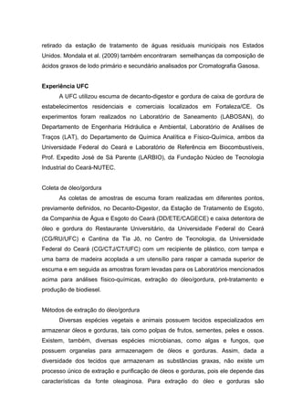 retirado da estação de tratamento de águas residuais municipais nos Estados
Unidos. Mondala et al. (2009) também encontraram semelhanças da composição de
ácidos graxos de lodo primário e secundário analisados por Cromatografia Gasosa.
Experiência UFC
A UFC utilizou escuma de decanto-digestor e gordura de caixa de gordura de
estabelecimentos residenciais e comerciais localizados em Fortaleza/CE. Os
experimentos foram realizados no Laboratório de Saneamento (LABOSAN), do
Departamento de Engenharia Hidráulica e Ambiental, Laboratório de Análises de
Traços (LAT), do Departamento de Química Analítica e Físico-Química, ambos da
Universidade Federal do Ceará e Laboratório de Referência em Biocombustíveis,
Prof. Expedito José de Sá Parente (LARBIO), da Fundação Núcleo de Tecnologia
Industrial do Ceará-NUTEC.
Coleta de óleo/gordura
As coletas de amostras de escuma foram realizadas em diferentes pontos,
previamente definidos, no Decanto-Digestor, da Estação de Tratamento de Esgoto,
da Companhia de Água e Esgoto do Ceará (DD/ETE/CAGECE) e caixa detentora de
óleo e gordura do Restaurante Universitário, da Universidade Federal do Ceará
(CG/RU/UFC) e Cantina da Tia Jô, no Centro de Tecnologia, da Universidade
Federal do Ceará (CG/CTJ/CT/UFC) com um recipiente de plástico, com tampa e
uma barra de madeira acoplada a um utensílio para raspar a camada superior de
escuma e em seguida as amostras foram levadas para os Laboratórios mencionados
acima para análises físico-químicas, extração do óleo/gordura, pré-tratamento e
produção de biodiesel.
Métodos de extração do óleo/gordura
Diversas espécies vegetais e animais possuem tecidos especializados em
armazenar óleos e gorduras, tais como polpas de frutos, sementes, peles e ossos.
Existem, também, diversas espécies microbianas, como algas e fungos, que
possuem organelas para armazenagem de óleos e gorduras. Assim, dada a
diversidade dos tecidos que armazenam as substâncias graxas, não existe um
processo único de extração e purificação de óleos e gorduras, pois ele depende das
características da fonte oleaginosa. Para extração do óleo e gorduras são
 