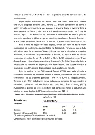 remover o material particulado do óleo e gordura extraído remanescente do
peneiramento.
Aquecimento: utilizou-se um reator piloto da marca MARCONI, modelo
502/1/FUN, acoplado a banho Maria, modelo MA 159/BB, com sensor de banho e
reator, controle de temperatura para aquecer a amostra filtrada e evaporar toda a
água presente no óleo e gordura nas condições de temperatura de 110º C por 30
minutos. Após o pré-tratamento foi avalidado o rendimento do óleo e gordura
operando autoclave e obtiveram-se os seguintes resultados: Decanto-Digestor –
37,6%; Caixa de Gordura da Cantina Tia Jô – 57,2%; Caixa de Gordura RU – 53,9%;
Para o lodo de esgoto de fossa séptica, obtido por meio de BEG’s foram
encontrados os rendimentos apresentados na Tabela 5.6. Percebe-se que o lodo
utilizado na extração apresentou óleo e gordura e que com a utilização de solventes
diferentes, o rendimento foi praticamente o mesmo, ou seja, o teor de lipídios
encontrado em média foi de 14,1 ± 0,25% e 13,6 ± 0,66% respectivamente. O que
demonstra seu potencial para aproveitamento na produção de biodiesel e também a
necessidade de cuidados na disposição final deste resíduo, pois poderá acarretar a
poluição de lençol freático se disponibilizado inadequadamente no solo.
Estudos realizados por Siddiquee & Rohani (2011), com lodo primário e
secundário, utilizando os solventes metanol e hexano, encontraram teor de lipídios
semelhantes ao da presente pesquisa, 14,46 % e 10,04 %, respectivamente.
Boocock et.al, (1992) trabalhando com a extração de amostras de lodo primário e
secundário, obtiveram 18% de lipídios. Por outro lado, Shen e Zhang (2003)
investigaram a pirólise do lodo secundário, sob condições inertes e obtiveram um
máximo em peso de óleo de 30% a uma tempertaura de 525◦ C.
Tabela 5.6 - – Resultados de extração de óleo e gordura de lodo de esgoto de fossa séptica
aplicado no BEG.
Extração com
Solvente
Rendimento (%)
Média DP CV
Hexano 14,1 0,25 1,75
Heptano + Éter de petróleo 13,6 0,66 4,89
DP – desvio padrão; CV – coeficiente de variação.
Caracterização físico-química do óleo/gordura e biodiesel
 