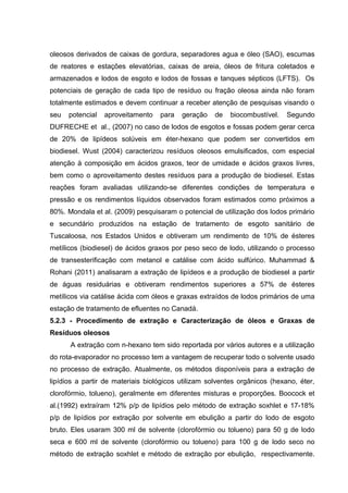 oleosos derivados de caixas de gordura, separadores agua e óleo (SAO), escumas
de reatores e estações elevatórias, caixas de areia, óleos de fritura coletados e
armazenados e lodos de esgoto e lodos de fossas e tanques sépticos (LFTS). Os
potenciais de geração de cada tipo de resíduo ou fração oleosa ainda não foram
totalmente estimados e devem continuar a receber atenção de pesquisas visando o
seu potencial aproveitamento para geração de biocombustível. Segundo
DUFRECHE et al., (2007) no caso de lodos de esgotos e fossas podem gerar cerca
de 20% de lipídeos solúveis em éter-hexano que podem ser convertidos em
biodiesel. Wust (2004) caracterizou resíduos oleosos emulsificados, com especial
atenção à composição em ácidos graxos, teor de umidade e ácidos graxos livres,
bem como o aproveitamento destes resíduos para a produção de biodiesel. Estas
reações foram avaliadas utilizando-se diferentes condições de temperatura e
pressão e os rendimentos líquidos observados foram estimados como próximos a
80%. Mondala et al. (2009) pesquisaram o potencial de utilização dos lodos primário
e secundário produzidos na estação de tratamento de esgoto sanitário de
Tuscaloosa, nos Estados Unidos e obtiveram um rendimento de 10% de ésteres
metílicos (biodiesel) de ácidos graxos por peso seco de lodo, utilizando o processo
de transesterificação com metanol e catálise com ácido sulfúrico. Muhammad &
Rohani (2011) analisaram a extração de lipídeos e a produção de biodiesel a partir
de águas residuárias e obtiveram rendimentos superiores a 57% de ésteres
metílicos via catálise ácida com óleos e graxas extraídos de lodos primários de uma
estação de tratamento de efluentes no Canadá.
5.2.3 - Procedimento de extração e Caracterização de óleos e Graxas de
Resíduos oleosos
A extração com n-hexano tem sido reportada por vários autores e a utilização
do rota-evaporador no processo tem a vantagem de recuperar todo o solvente usado
no processo de extração. Atualmente, os métodos disponíveis para a extração de
lipídios a partir de materiais biológicos utilizam solventes orgânicos (hexano, éter,
clorofórmio, tolueno), geralmente em diferentes misturas e proporções. Boocock et
al.(1992) extraíram 12% p/p de lipídios pelo método de extração soxhlet e 17-18%
p/p de lipídios por extração por solvente em ebulição a partir do lodo de esgoto
bruto. Eles usaram 300 ml de solvente (clorofórmio ou tolueno) para 50 g de lodo
seca e 600 ml de solvente (clorofórmio ou tolueno) para 100 g de lodo seco no
método de extração soxhlet e método de extração por ebulição, respectivamente.
 