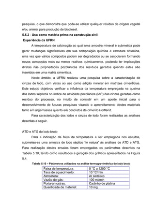 pesquisa, o que demonstra que pode-se utilizar qualquer resíduo de origem vegetal
e/ou animal para produção de biodiesel.
5.5.2 - Uso como matéria-prima na construção civil
Experiência da UFRN
A temperatura de calcinação ao qual uma amostra mineral é submetida pode
gerar mudanças significativas em sua composição química e estrutura cristalina,
uma vez que vários compostos podem ser degradados ou se associarem formando
novos compostos mais ou menos reativos quimicamente, podendo ter implicações
diretas nas propriedades pozolânicas dos resíduos gerados quando estes são
inseridos em uma matriz cimentícia.
Neste âmbito, a UFRN realizou uma pesquisa sobre a caracterização de
cinzas de lodo, com vistas ao uso como adição mineral em matrizes cimentícias.
Este estudo objetivou verificar a influência da temperatura empregada na queima
dos lodos sépticos no índice de atividade pozolânica (IAP) das cinzas geradas como
resíduo do processo, no intuito de consistir em um aporte inicial para o
desenvolvimento de futuras pesquisas visando o aproveitamento destes materiais
tanto em argamassas quanto em concretos de cimento Portland.
Para caracterização dos lodos e cinzas de lodo foram realizadas as análises
descritas a seguir.
ATD e ATG do lodo bruto
Para a indicação da faixa de temperatura a ser empregada nos estudos,
submeteu-se uma amostra de lodo séptico “in natura” às análises de ATD e ATG.
Para realização destes ensaios foram empregados os parâmetros descritos na
Tabela 5.10, tendo como resultados a geração dos gráficos apresentados na Figura
5.4.
Tabela 5.10 – Parâmetros utilizados na análise termogravimétrica do lodo bruto
Faixa de temperatura: 0 °C a 1200 °C
Taxa de aquecimento: 10 °C/min
Atmosfera: Ar sintético
Vazão do gás: 100 ml/min
Porta-amostras: Cadinho de platina
Quantidade de material: 10 mg
 
