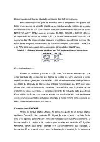 Determinação do índice de atividade pozolânica das CLS com cimento
Para mensuração do grau de influência que a temperatura de queima dos
lodos brutos possui na ativação pozolânica do resíduo gerado, realizou-se o ensaio
de determinação do IAP com cimento, conforme procedimento descrito na norma
NBR 5752 (ABNT, 2012a), para as amostras CLS700, CLS800 e CLS900, obtendo
os resultados expressos na Tabela 5.13. Os índices determinados sinalizam que
nenhuma das três cinzas obtidas possuem propriedades pozolânicas efetivas, não
tendo estas atingido o limite mínimo de IAP estipulado pela norma NBR 12653, que
é de 75%, para que possam ser consideradas como adições pozolânicas.
Tabela 5.13 – Índice de atividade pozolânica para CLS obtidas a diferentes temperaturas
Amostra IAP (%)
CLS700 63,98
CLS800 66,02
CLS900 61,14
Conclusões do estudo
Embora as análises químicas por FRX das CLS tenham demonstrado que
estes resíduos são compostos por teores de óxidos de ferro, alumínio e silício
superiores aos exigidos pela norma NBR 12653 para classificá-las como pozolanas
de classe E, observou-se através das análises mineralógicas por DRX que estas
cinzas são predominantemente cristalinas, característica essa indicativa de um
material de baixa reatividade e consequentemente de reduzida ação pozolânica.
Estas evidências foram comprovadas através dos ensaios de IAP, onde verificou-se
que nenhuma das amostras estudadas alcançou o índice mínimo para considerá-las
como materiais efetivamente pozolânicos.
Experiência da UNICAMP
O lodo de tanque séptico utilizado foi coletado a partir de um tanque séptico
do Bairro Gramadão, da cidade de São Miguel Arcanjo, no estado de São Paulo,
uma ETE, operada pela SABESP - Unidade de Negócios do Alto Paranapanema. O
tanque séptico é coletivo e foi projetado para receber em torno de 300 ligações
familiares, porém está sendo operado com aproximadamente 500 ligações. O
tanque tem 20 anos e está em processo de desativação e substituição de sistema de
 