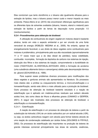 Eles concluíram que tanto clorofórmio e o tolueno são igualmente eficazes para a
extração de lipídios, mas o tolueno possui menor custo e menor impacto ao meio
ambiente. Pokoo-Aikins et al. (2010) não encontraram diferenças significativas para
os diferentes tipos de solventes avaliados (tolueno, hexano, etanol e metanol) para
extração de lipídios a partir de lamas de depuração numa proporção 1:5
(resíduo/solvente).
5.2.4 - Procedimentos para obtenção de biodiesel
A utilização de combustíveis de origem vegetal em motores diesel é bastante
atrativa, tendo em vista o aspecto ambiental e por ser oriundo de uma fonte
renovável de energia (ROBLES- MEDINA et al., 2009). No entanto, apesar de
energeticamente favorável, o uso direto de óleos vegetais como combustíveis para
motores é problemático, principalmente pela sua alta viscosidade (aproximadamente
11 a 17 vezes maior que a do óleo diesel de petróleo), baixa volatilidade,
combustão incompleta, formação de depósitos de carbono nos sistemas de injeção,
obstrução dos filtros e dos sistemas de injeção, comprometendo a durabilidade do
motor (TASHTOUSH; AL-WIDYAN;AL-SHYOUKH, 2003) e formação de acroleína
(uma substância altamente tóxica e cancerígena) obtida pela decomposição térmica
do glicerol (SCHUWAB et al., 1988).
Para superar esses problemas diversos processos para modificações dos
óleos vegetais e gorduras animais são apresentados na literatura. Os processos
mais citados são: a pirólise ou craqueamento térmico, a micro-emulsificação e a
transesterificação, sendo este último o mais utilizado para a produção de biodiesel.
Outro processo de obtenção de biodiesel bastante estudado é a reação de
esterificação que é aplicado em matérias-primas residuais que exibem elevada
acidez livre, tais como óleos de fritura e efluentes graxos (CANAKCI e GERPEN,
2001). A seguir são mostrados dois processos de obtenção de biodiesel, a
esterificação e a transesterificação.
5.2.4.1 - Esterificação
A reação de esterificação é um processo de obtenção de ésteres a partir da
substituição da hidroxila (-OH) de um ácido carboxílico por um radical alcoxila (-OR),
ou seja, os ácidos carboxílicos reagem com alcoóis para formar ésteres através de
uma reação de condensação catalisada por ácidos fortes (SOLOMOS & FRYHLE,
2002). Os processos de esterificação são importantes na produção de ésteres de
grande interesse comercial principalmente nas áreas de solvente, essências,
 