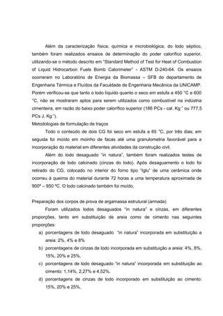 Além da caracterização física, química e microbiológica, do lodo séptico,
também foram realizados ensaios de determinação do poder calorífico superior,
utilizando-se o método descrito em “Standard Method of Test for Heat of Combustion
of Liquid Hidrocarbon Fuels Bomb Calorimeter” - ASTM D-240-64. Os ensaios
ocorreram no Laboratório de Energia da Biomassa – SFB do departamento de
Engenharia Térmica e Fluídos da Faculdade de Engenharia Mecânica da UNICAMP.
Porém verificou-se que tanto o lodo líquido quanto o seco em estufa a 450 °C e 600
°C, não se mostraram aptos para serem utilizados como combustível na indústria
cimenteira, em razão do baixo poder calorífico superior (186 PCs - cal. Kg-1
ou 777,5
PCs J. Kg-1
).
Metodologias de formulação de traços
Todo o conteúdo de dois CG foi seco em estufa a 65 °C, por três dias; em
seguida foi moído em moinho de facas até uma granulometria favorável para a
incorporação do material em diferentes atividades da construção civil.
Além do lodo desaguado “in natura”, também foram realizados testes de
incorporação de lodo calcinado (cinzas do lodo). Após desaguamento o lodo foi
retirado do CG, colocado no interior do forno tipo “Iglu” de uma cerâmica onde
ocorreu à queima do material durante 72 horas a uma temperatura aproximada de
900º – 950 ºC. O lodo calcinado também foi moído.
Preparação dos corpos de prova de argamassa estrutural (armada)
Foram utilizados lodos desaguados “in natura” e cinzas, em diferentes
proporções, tanto em substituição de areia como de cimento nas seguintes
proporções:
a) porcentagens de lodo desaguado “in natura” incorporada em substituição a
areia: 2%, 4% e 8%
b) porcentagens de cinzas de lodo incorporada em substituição a areia: 4%, 8%,
15%, 20% e 25%.
c) porcentagens de lodo desaguado “in natura” incorporada em substituição ao
cimento: 1,14%, 2,27% e 4,52%.
d) porcentagens de cinzas de lodo incorporado em substituição ao cimento:
15%, 20% e 25%.
 