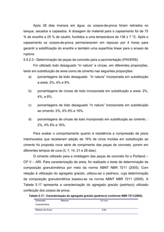 Após 28 dias imersos em água, os corpos-de-prova foram retirados no
tanque, secados e capeados. A dosagem do material para o capeamento foi de 75
% de enxofre e 25 % de caulim, fundidos a uma temperatura de 136 ± 7 °C. Após o
capeamento os corpos-de-prova permaneceram em repouso por 4 horas para
garantir a solidificação do enxofre e também uma superfície linear para o ensaio de
ruptura.
5.5.2.3 - Determinação de peças de concreto para a pavimentação (PAVERS)
Foi utilizado lodo desaguado “in natura” e cinzas, em diferentes proporções,
tanto em substituição de areia como de cimento nas seguintes proporções:
a) porcentagens de lodo desaguado “in natura” incorporada em substituição
a areia: 2%, 4% e 8%.
b) porcentagens de cinzas de lodo incorporada em substituição a areia: 2%,
4%, e 8%.
c) porcentagens de lodo desaguado “in natura” incorporada em substituição
ao cimento: 2%, 4% 8% e 16%.
d) porcentagens de cinzas de lodo incorporado em substituição ao cimento: :
2%, 4% 8% e 16%.
Para avaliar o comportamento quanto à resistência a compressão de pisos
intertravados que receberam adição de 16% de cinza moídas em substituição ao
cimento foi proposto nova série de rompimento das peças de concreto, porem em
diferentes tempos de cura (3, 7, 14, 21 e 28 dias).
O cimento utilizado para a moldagem das peças de concreto foi o Portland –
CP V – ARI. Para caracterização da areia, foi realizado o teste de determinação da
composição granulométrica por meio da norma ABNT NBR 7211 (2005). Com
relação à utilização do agregado graúdo, utilizou-se o pedrisco, cuja determinação
da composição granulométrica baseou-se na norma ABNT NBR 7211 (2005). A
Tabela 5.17 apresenta a caracterização do agregado graúdo (pedrisco) utilizado
confecção dos corpos de prova.
Tabela 5.17 - Caracterização do agregado graúdo (pedrisco) conforme NBR 7211(2005).
Dimensão Máxima
Característica:
9,5 mm
Módulo de finura: 5,64
 