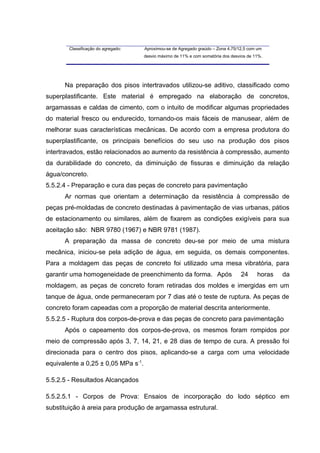 Classificação do agregado: Aproximou-se de Agregado graúdo – Zona 4,75/12,5 com um
desvio máximo de 11% e com somatória dos desvios de 11%.
Na preparação dos pisos intertravados utilizou-se aditivo, classificado como
superplastificante. Este material é empregado na elaboração de concretos,
argamassas e caldas de cimento, com o intuito de modificar algumas propriedades
do material fresco ou endurecido, tornando-os mais fáceis de manusear, além de
melhorar suas características mecânicas. De acordo com a empresa produtora do
superplastificante, os principais benefícios do seu uso na produção dos pisos
intertravados, estão relacionados ao aumento da resistência à compressão, aumento
da durabilidade do concreto, da diminuição de fissuras e diminuição da relação
água/concreto.
5.5.2.4 - Preparação e cura das peças de concreto para pavimentação
Ar normas que orientam a determinação da resistência à compressão de
peças pré-moldadas de concreto destinadas à pavimentação de vias urbanas, pátios
de estacionamento ou similares, além de fixarem as condições exigíveis para sua
aceitação são: NBR 9780 (1967) e NBR 9781 (1987).
A preparação da massa de concreto deu-se por meio de uma mistura
mecânica, iniciou-se pela adição de água, em seguida, os demais componentes.
Para a moldagem das peças de concreto foi utilizado uma mesa vibratória, para
garantir uma homogeneidade de preenchimento da forma. Após 24 horas da
moldagem, as peças de concreto foram retiradas dos moldes e imergidas em um
tanque de água, onde permaneceram por 7 dias até o teste de ruptura. As peças de
concreto foram capeadas com a proporção de material descrita anteriormente.
5.5.2.5 - Ruptura dos corpos-de-prova e das peças de concreto para pavimentação
Após o capeamento dos corpos-de-prova, os mesmos foram rompidos por
meio de compressão após 3, 7, 14, 21, e 28 dias de tempo de cura. A pressão foi
direcionada para o centro dos pisos, aplicando-se a carga com uma velocidade
equivalente a 0,25 ± 0,05 MPa s-1
.
5.5.2.5 - Resultados Alcançados
5.5.2.5.1 - Corpos de Prova: Ensaios de incorporação do lodo séptico em
substituição à areia para produção de argamassa estrutural.
 