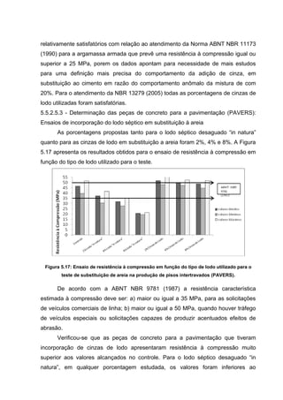 relativamente satisfatórios com relação ao atendimento da Norma ABNT NBR 11173
(1990) para a argamassa armada que prevê uma resistência à compressão igual ou
superior a 25 MPa, porem os dados apontam para necessidade de mais estudos
para uma definição mais precisa do comportamento da adição de cinza, em
substituição ao cimento em razão do comportamento anômalo da mistura de com
20%. Para o atendimento da NBR 13279 (2005) todas as porcentagens de cinzas de
lodo utilizadas foram satisfatórias.
5.5.2.5.3 - Determinação das peças de concreto para a pavimentação (PAVERS):
Ensaios de incorporação do lodo séptico em substituição à areia
As porcentagens propostas tanto para o lodo séptico desaguado “in natura”
quanto para as cinzas de lodo em substituição a areia foram 2%, 4% e 8%. A Figura
5.17 apresenta os resultados obtidos para o ensaio de resistência à compressão em
função do tipo de lodo utilizado para o teste.
Figura 5.17: Ensaio de resistência à compressão em função do tipo de lodo utilizado para o
teste de substituição de areia na produção de pisos intertravados (PAVERS).
De acordo com a ABNT NBR 9781 (1987) a resistência característica
estimada à compressão deve ser: a) maior ou igual a 35 MPa, para as solicitações
de veículos comerciais de linha; b) maior ou igual a 50 MPa, quando houver tráfego
de veículos especiais ou solicitações capazes de produzir acentuados efeitos de
abrasão.
Verificou-se que as peças de concreto para a pavimentação que tiveram
incorporação de cinzas de lodo apresentaram resistência à compressão muito
superior aos valores alcançados no controle. Para o lodo séptico desaguado “in
natura”, em qualquer porcentagem estudada, os valores foram inferiores ao
 