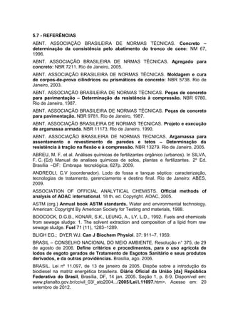 5.7 - REFERÊNCIAS
ABNT. ASSOCIAÇÃO BRASILEIRA DE NORMAS TÉCNICAS. Concreto –
determinação da consistência pelo abatimento do tronco de cone: NM 67,
1996.
ABNT. ASSOCIAÇÃO BRASILEIRA DE NRMAS TÉCNICAS. Agregado para
concreto: NBR 7211. Rio de Janeiro, 2005.
ABNT. ASSOCIAÇÃO BRASILEIRA DE NORMAS TÉCNICAS. Moldagem e cura
de corpos-de-prova cilíndricos ou prismáticos de concreto: NBR 5738. Rio de
Janeiro, 2003.
ABNT. ASSOCIAÇÃO BRASILEIRA DE NORMAS TÉCNICAS. Peças de concreto
para pavimentação – Determinação da resistência à compressão. NBR 9780.
Rio de Janeiro, 1987.
ABNT. ASSOCIAÇÃO BRASILEIRA DE NORMAS TÉCNICAS. Peças de concreto
para pavimentação. NBR 9781. Rio de Janeiro, 1987.
ABNT. ASSOCIAÇÃO BRASILEIRA DE NORMAS TECNICAS. Projeto e execução
de argamassa armada. NBR 11173. Rio de Janeiro, 1990.
ABNT. ASSOCIAÇÃO BRASILEIRA DE NORMAS TECNICAS. Argamassa para
assentamento e revestimento de paredes e tetos – Determinação da
resistência à tração na flexão e à compressão. NBR 13279. Rio de Janeiro, 2005.
ABREU, M. F. et al. Análises químicas de fertilizantes orgânico (urbanos). In SILVA,
F. C. (Ed) Manual de analises químicas de solos, plantas e fertilizantes. 2º Ed.
Brasília –DF: Embrapa tecnológica, 627p. 2009.
ANDREOLI, C.V (coordenador). Lodo de fossa e tanque séptico: caracterização,
tecnologias de tratamento, gerenciamento e destino final. Rio de Janeiro: ABES,
2009.
ASSOCIATION OF OFFICIAL ANALYTICAL CHEMISTS. Official methods of
analysis of AOAC international. 18 th. ed. Copyright. AOAC, 2005.
ASTM (org.) Annual book ASTM standards. Water and environmental technology.
American: Copyright By American Society for Testing and materials, 1988.
BOOCOCK, D.G.B., KONAR, S.K., LEUNG, A., LY, L.D., 1992. Fuels and chemicals
from sewage sludge: 1. The solvent extraction and composition of a lipid from raw
sewage sludge. Fuel 71 (11), 1283–1289.
BLIGH EG.; DYER WJ. Can J Biochem Physiol. 37: 911–7, 1959.
BRASIL – CONSELHO NACIONAL DO MEIO AMBIENTE. Resolução n° 375, de 29
de agosto de 2006. Define critérios e procedimentos, para o uso agrícola de
lodos de esgoto gerados de Tratamento de Esgotos Sanitário e seus produtos
derivados, e da outras providências. Brasília, ago. 2006.
BRASIL. Lei nº 11.097, de 13 de janeiro de 2005. Dispõe sobre a introdução do
biodiesel na matriz energética brasileira. Diário Oficial da União [da] República
Federativa do Brasil, Brasília, DF, 14 jan. 2005. Seção 1, p. 8-9. Disponível em:
www.planalto.gov.br/ccivil_03/_ato2004.../2005/Lei/L11097.htm>. Acesso em: 20
setembro de 2012.
 