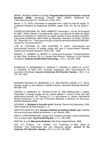 BRASIL. Ministério de Minas e Energia. Programa Nacional de Produção e Uso do
Biodiesel (2008). Homepage. Brasília: MDA, [2008?]. Disponível em:
<http:/www.pronaf.gov.br>. Acesso em: 22 jan. 2013.
Brosch, C. D. (1975). Fabricação de agregado leve a partir do lodo de esgoto. In:
Congresso Brasileiro de Engenharia Sanitária, pages 1003–107. Rio de Janeiro –
RJ.
CONSELHO NACIONAL DO MEIO AMBIENTE. Resolução n. 375 de 29 de agosto
de 2006. Define critérios e procedimentos, para o uso agrícola de lodos de esgoto
gerados em estações de tratamento de esgoto sanitário e seus produtos derivados,
e dá outras providências. Diário oficial da Republica federativa do Brasil. Brasília,
DF. Disponível em < http://www.mma.gov.br/port/conama/res/res06/res37506.pdf>.
Acesso em: 9 de junho de 2011.
CYR, M., COUTAND, M., AND CLASTRES, P. (2007). Technological and
environmental behavior of sewage sludge ash (ssa) in cement-based materials.
Cement and Concrete Research, 37(8):1278 – 1289.
DOSSAT, V., COMBES, D., MARTY, A. Continuous Enzymatic Transesterification
of High Oleic Sunflower Oil in a Packed Bed Reactor: Influence of the Glycerol
Production, Enzyme and Microbial Technology, v. 25, p. 194-200, 1999.
DUFRECHE, S.; HERNANDEZ, R.; FRENCH, T.; SPARKS, D.; ZAPPI, M., ALLEY,
E. Extraction of lipids from municipal wastewater plant microorganisms for
production of biodiesel. Journal of American Oil Chemists’ Society, v. 84, n. 2, p.
181–187, 2007.
DURANTE INGUNZA, M., MEDEIROS, S. A., AND SANTOS JÚNIOR, O. F. (2013).
Sewage sludge as raw-material in asphalt mixtures. Advanced Materials Research,
664:638– 643.
FONTES, C., BARBOSA, M., TOLEDO FILHO, R., AND GONÇALVES, J. (2004).
Potentiality of sewage sludge ash as mineral additive in cement mortar and high
performance concrete. In E. Vázquez, C. F. H. and Janssen, G., editors, International
RILEM Conference on the Use of Recycled Materials in Building and Structures.
RILEM Publications SARL.
HOLANDA, A. Biodiesel e inclusão social. Brasília: Câmara dos Deputados, 2004.
(Série Cadernos de Altos Estudos, n. 1).
INSTITUTO ADOLFO LUTZ. Normas analíticas do Instituto Adolfo Lutz: métodos
físico-químicos para análise de alimentos. 4. ed. Brasília, 2005.
KIRK O, CHRISTENSEN MW. Lipases from Candida antarctica: unique biocatalysts
from a unique origin. Org Process Res Dev; v. 6, p. 446, 2002.
KNOTHE, G. et al. Manual do Biodiesel. São Paulo: Edgard Blücher, 2006.
LEE, K.T.; FOGLIA, T.A.; CHANG, K.S. Production of alkyl esters as
biodiesel from fractionated lard and restaurant grease. Journal of the
American Oil Chemist's Society, v.79, n.2, p.191-195, 2002.
 