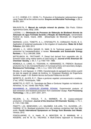 LI, C.Y.; CHENG, C.Y.; CEHN, T.L. Production of Acinebacter radioresintens lipase
using Tween 80 as the carbon source. Enzyme and Microbial Technology, v.29, p.
58-263, 2001.
MALAVOLTA, E. Manual de nutrição mineral de plantas. São Paulo. Editora
Agronômica Ceres, 683p. 2006.
LUCENA, I. L. Otimização do Processo de Obtenção de Biodiesel Através da
Adsorção de água Formada Durante a Reação de Esterificação. Universidade
Federal do Ceará, Ceará, 2008. (Dissertação de Mestrado em Engenharia
Química)
MARINHO, L.E.O.; TONETTI, A. L.; STEFANUTTI, R.; CORAUCCI FILHO, B. C.
Application of reclaimed wastewater in the irrigation of rosebushes. Water Air & Soil
Pollution, 224:1669, 2013
MEHER, L. C.; VIDYA SAGAR, D.; NAIK, S. N. Technical aspects of biodiesel
production by transesterification: a review. Renewable and Sustainable Energy
Reviews, v. 10, p. 248-268, 2006.
MITTELBACH, M.; TRITTHART, P. Diesel fuel derived from vegetable oils, III.
Emission tests using methyl esters of used frying oil. Journal of the American Oil
Chemists’ Society, v. 65, n. 7, p.1185-1187, 1988.
MONDALA, A.; LIANG, K.; TOGHIANI, H.; HERNANDEZ, R.; FRENCH. Biodiesel
production by in situ transesterification of municipal primary and secondary sludges.
Bioresource Technology, v.100, n. 3, p. 1203-1210, 2009.
Morales, G. and Agopyan, V. (1992). Caracterização do agregado leve obtido a partir
do lodo de esgoto da cidade de londrina. In: Congresso Brasileiro de Engenharia
Sanitária, pages 1–20. Boletim técnico da Escola Politécnica da USP.
MORETO, E.; ALVES, R. F.; Óleos e gorduras vegetais: processamento e análises,
2ª ed., UFSC: Florianópolis, 1989.
MORETTO, E; FETT, R.; Tecnologia de Óleos e Gorduras Vegetais na Indústria de
Alimentos, 1a. ed., Varela: São Paulo, 1998.
MUHAMMAD N. SIDDIQUEE ,SOHRAB ROHANI. Experimental analysis of
lipid extraction and biodiesel production from wastewater sludge. Fuel Processing
Technology, v. 92, p. 2241–2251, 2011.
NELSON, L. A.; FOGLIA, T. A.; MARMER, W. N. Lipase-catalyzed
production of biodiesel. Journal of the American Oil Chemists’ Society, v. 73, n.
8, 1191-1195,1996.
PINOTTI, L.M.; BENEVIDES, L.C.; SALOMÃO, S,B.;LIRA, T.S.; OLIVEIRA, J.P.;
CASSINI, S.T.A. Biodiesel production from oily residues containing high free fatty
acids. Fourth International Symposium on Energy from Biomass and Waste,
Veneza, 2012
POKOO-AIKINS, G., A. Heath, R. A. MENTZER, M. S. MANNAN, W. J.
ROGERS, and M. M. EL- HALWAGI. A Multi-Criteria Approach to Screening
 