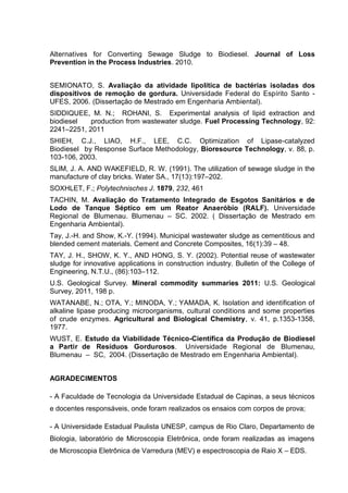Alternatives for Converting Sewage Sludge to Biodiesel. Journal of Loss
Prevention in the Process Industries. 2010.
SEMIONATO, S. Avaliação da atividade lipolítica de bactérias isoladas dos
dispositivos de remoção de gordura. Universidade Federal do Espírito Santo -
UFES, 2006. (Dissertação de Mestrado em Engenharia Ambiental).
SIDDIQUEE, M. N.; ROHANI, S. Experimental analysis of lipid extraction and
biodiesel production from wastewater sludge. Fuel Processing Technology, 92:
2241–2251, 2011
SHIEH, C.J., LIAO, H.F., LEE, C.C. Optimization of Lipase-catalyzed
Biodiesel by Response Surface Methodology, Bioresource Technology, v. 88, p.
103-106, 2003.
SLIM, J. A. AND WAKEFIELD, R. W. (1991). The utilization of sewage sludge in the
manufacture of clay bricks. Water SA., 17(13):197–202.
SOXHLET, F.; Polytechnisches J. 1879, 232, 461
TACHIN, M. Avaliação do Tratamento Integrado de Esgotos Sanitários e de
Lodo de Tanque Séptico em um Reator Anaeróbio (RALF). Universidade
Regional de Blumenau. Blumenau – SC. 2002. ( Dissertação de Mestrado em
Engenharia Ambiental).
Tay, J.-H. and Show, K.-Y. (1994). Municipal wastewater sludge as cementitious and
blended cement materials. Cement and Concrete Composites, 16(1):39 – 48.
TAY, J. H., SHOW, K. Y., AND HONG, S. Y. (2002). Potential reuse of wastewater
sludge for innovative applications in construction industry. Bulletin of the College of
Engineering, N.T.U., (86):103–112.
U.S. Geological Survey. Mineral commodity summaries 2011: U.S. Geological
Survey, 2011, 198 p.
WATANABE, N.; OTA, Y.; MINODA, Y.; YAMADA, K. Isolation and identification of
alkaline lipase producing microorganisms, cultural conditions and some properties
of crude enzymes. Agricultural and Biological Chemistry, v. 41, p.1353-1358,
1977.
WUST, E. Estudo da Viabilidade Técnico-Científica da Produção de Biodiesel
a Partir de Resíduos Gordurosos. Universidade Regional de Blumenau,
Blumenau – SC, 2004. (Dissertação de Mestrado em Engenharia Ambiental).
AGRADECIMENTOS
- A Faculdade de Tecnologia da Universidade Estadual de Capinas, a seus técnicos
e docentes responsáveis, onde foram realizados os ensaios com corpos de prova;
- A Universidade Estadual Paulista UNESP, campus de Rio Claro, Departamento de
Biologia, laboratório de Microscopia Eletrônica, onde foram realizadas as imagens
de Microscopia Eletrônica de Varredura (MEV) e espectroscopia de Raio X – EDS.
 