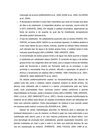 inativação da enzima (SAMUKAWA et al., 2000; KOSE et al., 2002, OLIVEIRA
et al., 2004).
o A temperatura também é outro fator importante que varia em função dos tipos
de óleo e do catalisador. A metanólise alcalina, por exemplo, ocorre entre 20
a 35ºC (URIOSTE, 2004). Em relação a catálise enzimática, dependendo da
fonte da enzima e do suporte na qual ela foi imobilizada, temperaturas
elevadas podem desnaturá-la.
o O tipo de catalisador. Os catalisadores possíveis são os ácidos (H2SO4, HCl,
H3PO4), as bases (KOH, NaOH) ou as enzimas (lipases). A catálise alcalina é
muito mais rápida do que a ácida, contudo, quando se utilizam óleos residuais
com elevado teor de água e de ácidos graxos livres, a catálise ácida é mais
indicada (esterificação) (MA e HANNA, 1999; URIOSTE, 2004).
o A concentração de ácidos graxos livres e de água nos óleos quando a reação
é catalisada por catalisador básico (NaOH). O conteúdo de água e de ácidos
graxos livres nos reagentes deve ser baixo, pois a reação inversa de hidrólise
pode ser favorecida e podem ser formados sabõ es no processo, o que
aumenta a viscosidade final do produto, dificulta a separação do glicerol e
diminui o rendimento em ésteres (MA e HANNA, 1999; FUKUDA et al., 2001;
URIOSTE, 2004; MARCHETTI et al., 2007).
Os alcoóis preferencialmente usados na transesterificação são álcoois de
cadeia curta tais como o metanol, etanol, propanol, butanol ou álcool amílico. Os
álcoois mais utilizados são o metanol e o etanol, principalmente pelo seu baixo
custo, suas propriedades físico -químicas (menor cadeia carbônica) e grande
disponibilidade na Europa, Japão e Estados Unidos (MA e HANNA, 1999; URIOSTE,
2004; LU et al., 2007; MARCHETTI et al., 2007;). Devido à elevada hidrofilicidade do
metanol, ao se utilizar esse álcool, as reações enzimáticas devem ser efetuadas em
meio com solvente orgânico. Outra desvantagem do metanol é que quando usado
em excesso pode inativar a enzima (AL-ZUHAIR et al., 2006).
Apesar de várias metodologias descritas na literatura para a obtenção do
biodiesel destacarem o uso do metanol, no Brasil é cada vez mais estimulado a sua
substituição pelo etanol, pois é um dos maiores produtores de álcool etílico, com
uma tecnologia de produção bem estabelecida, grande capacidade industrial, com
plantas instaladas em todo o país e este é um fator que estimula estudos de seu
uso em substituição ao metanol (PARENTE, 2003; FACCIO, 2004; LIMA et al.,
 