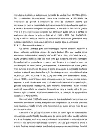 improdutivo de álcali e a subsequente formação de sabões (VAN GERPEN, 2005).
São considerados inconvenientes desta rota catalisadora a dificuldade na
recuperação do glicerol, a dificuldade de reuso do catalisador alcalino que
permanece no meio, a necessidade de tratamento posterior dos efluentes alcalinos,
a natureza fortemente energética do processo, a interferência dos ácidos graxos
livres e a presença de água na reação que conduzem quase sempre a perdas no
rendimento da mistura de ésteres (BAN et al., 2001 e 2002; DALLA-VECCHIA,
2004). Como os resíduos oleosos do saneamento apresentam geralmente altos
índices de acidez livre, foi abordado somente a catálise ácida e enzimática.
5.2.4.2.1 - Transesterificação Ácida
Os ácidos utilizados para transesterificação incluem sulfúrico, fosfórico e
ácidos sulfônicos orgânicos. Ácidos de Lewis também têm sido usados como
alternativa a ácidos de Bro nsted (SCHUCHARDT et al.,1998; HOYDONCKX et al.,
2004). Embora a catálise ácida seja mais lenta que a alcalina, ela tem a vantagem
de catalisar ácidos graxos livres, como é o caso de óleos já processados, como os
utilizados para frituras e óleos e graxas residuais. A esterificação dos ácidos graxos
livres aumenta o rendimento da reação e facilita a separação e purificação das fases
biodiesel e glicerol, além da não formação de sabão provocada pela catálise alcalina
(BONDIOLI, 2004; VICENTE et al., 2004). Por outro lado, catalisadores ácidos,
como o H2SO4, recomendados para utilização no caso de matérias primas ácidas,
requerem a ausência de água, caso contrário também determinam saponificação,
gerando subprodutos indesejáveis, com menores rendimentos, maior lentidão
reacional, necessidade de elevadas temperaturas para a reação, além do que,
devido a ação corrosiva, implicam na necessidade de utilização de equipamentos
específicos (FACCIO,2004).
Marchetti et al. (2007) afirmaram que este tipo de catalisador proporciona um
rendimento elevado em ésteres, mas precisa de temperaturas de reação e pressões
mais elevadas, a reação é muito lenta, necessitando de quase sempre mais do que
um dia para terminar.
Camacho et al. (2005) estudaram o efeito de vários tipos de catalisadores
homogêneos na esterificação de ácido graxo de palma, dentre eles, o ácido sulfúrico
e o ácido fosfórico, verificando que o sulfúrico foi o catalisador mais eficiente no
processo, pois apresentou conversões superiores, uma vez que o mesmo é anidro e
o ácido fosfórico possui elevada quantidade de água na sua composição. Bondioli
 