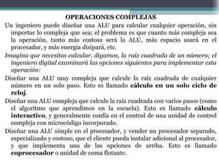 OPERACIONES COMPLEJAS
Un ingeniero puede diseñar una ALU para calcular cualquier operación, sin
  importar lo compleja que sea; el problema es que cuanto más compleja sea
  la operación, tanto más costosa será la ALU, más espacio usará en el
  procesador, y más energía disipará, etc.
Imagina que necesitas calcular, digamos, la raíz cuadrada de un número; el
  ingeniero digital examinará las opciones siguientes para implementar esta
  operación:
Diseñar una ALU muy compleja que calcule la raíz cuadrada de cualquier
  número en un solo paso. Esto es llamado cálculo en un solo ciclo de
  reloj.
Diseñar una ALU compleja que calcule la raíz cuadrada con varios pasos (como
  el algoritmo que aprendimos en la escuela). Esto es llamado cálculo
  interactivo, y generalmente confía en el control de una unidad de control
  compleja con microcódigo incorporado.
Diseñar una ALU simple en el procesador, y vender un procesador separado,
  especializado y costoso, que el cliente pueda instalar adicional al procesador,
  y que implementa una de las opciones de arriba. Esto es llamado
  coprocesador o unidad de coma flotante.
 