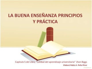 LA BUENA ENSEÑANZA PRINCIPIOS
          Y PRÁCTICA




  Capitulo 5 del Libro “Calidad del aprendizaje universitario” Jhon Biggs
                                                 Elaboró Pablo A. Peña Pérez
 