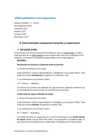 IONES poliatómicos mas importantes.
Acetato: CH3COO- o C2H3O2-
Permanganato: MnO4-
Tiosulfato: S2O32-
Oxalato: C2O42-
Cromato: CrO42-
Dicromato: Cr2O72-


          Como formular compuestos ternarios y cuaternarios

    Sal oxisal acida.
Para formular una sal oxisal acida primero debemos crear un radical acido, el radical
acido proviene de un ácido oxácido al cual le vamos dejar solo con un hidrogeno en la
molécula, y el número de hidrógenos desprendidos será la carga negativa:
   Ejemplos:
   Bicarbonato de aluminio o Carbonato acido de aluminio

   1.-Primero formulemos el ion ácido

   Acido carbónico = H2CO3 le desprendemos 1 hidrógenos y nos queda: (HCO3)-1 esta
   molécula se llama bicarbonato. Bi significa H y carbonato = CO3

   2.-Lo combinamos con el metal o catión.

    Al+3 + (HCO3)-1 = Al(HCO3)3

   Si sumamos los números de oxidación de cada elemento, podemos confirmar que
   el resultado de esta suma es 0 por lo cual la formula es correcta.

   Fosfito ácido de níquel o Bifosfito de níquel

   1.-Primero formulemos el ion ácido

   Acido fosforoso= H3PO3 le desprendemos 2 hidrógenos y nos queda: (HPO3)-2 esta
   molécula se llama bifosfito. Bi significa H y fosfito= PO3

   2.-Lo combinamos con el metal o catión.

   Ni+3 + (HPO3)-2 = Ni2(HPO3)3

   Si le piden formular un compuesto en el cual la nomenclatura sea Fosfito diácido
   de niquel. Deben solo de fijarse del prefijo que acompaña a la palabra acido, en
   este caso es di, esto significa que se debe dejar 2 hidrógenos en el radical acido.



Elaborado por: Leonardo A. Barzola Montece.
 