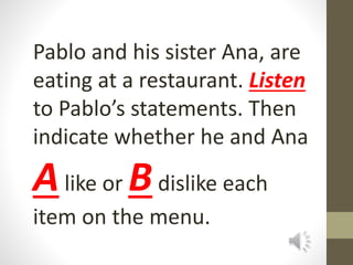 Pablo and his sister Ana, are
eating at a restaurant. Listen
to Pablo’s statements. Then
indicate whether he and Ana
Alike or Bdislike each
item on the menu.
 