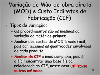 Variação de Mão-de-obra direta
(MOD) e Custo Indiretos de
Fabricação (CIF)
• Tipos de variação:
– Os procedimentos são os mesmos da
variação da matérias-primas;
– Analise dos custos do MOD é mais fácil,
pois conhecemos as quantidades envolvidas
de cada produto
– Analise do CIFAnalise do CIF é mais complexa, pois é
difícil encontrar uma base física
relacionada ao CIF, neste caso utiliza-seutiliza-se
outros métodosoutros métodos 12
 