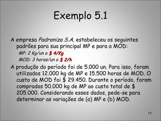 Exemplo 5.1
A empresa Padroniza S.A. estabeleceu os seguintes
padrões para sua principal MP e para a MOD:
MP: 2 Kg/un a $ 4/Kg$ 4/Kg
MOD: 3 horas/un a $ 2/h$ 2/h
A produção do período foi de 5.000 un. Para isso, foram
utilizados 12.000 kg de MP e 15.500 horas de MOD. O
custo de MOD foi $ 29.450. Durante o período, foram
comprados 50.000 kg de MP ao custo total de $
205.000. Considerando esses dados, pede-se para
determinar as variações de (a) MP e (b) MOD.
13
 
