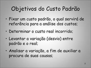 Objetivos do Custo Padrão
• Fixar um custo padrão, o qual servirá de
referência para a análise dos custos;
• Determinar o custo real incorrido;
• Levantar a variação (desvio) entre
padrão e o real;
• Analisar a variação, a fim de auxiliar a
procura de suas causas;
2
 