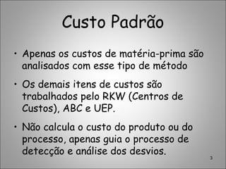 Custo Padrão
• Apenas os custos de matéria-prima são
analisados com esse tipo de método
• Os demais itens de custos são
trabalhados pelo RKW (Centros de
Custos), ABC e UEP.
• Não calcula o custo do produto ou do
processo, apenas guia o processo de
detecção e análise dos desvios.
3
 