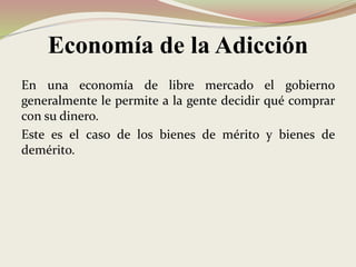 Economía de la Adicción
En una economía de libre mercado el gobierno
generalmente le permite a la gente decidir qué comprar
con su dinero.
Este es el caso de los bienes de mérito y bienes de
demérito.
 