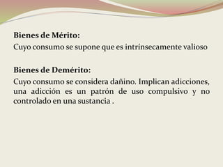 Bienes de Mérito:
Cuyo consumo se supone que es intrínsecamente valioso
Bienes de Demérito:
Cuyo consumo se considera dañino. Implican adicciones,
una adicción es un patrón de uso compulsivo y no
controlado en una sustancia .
 