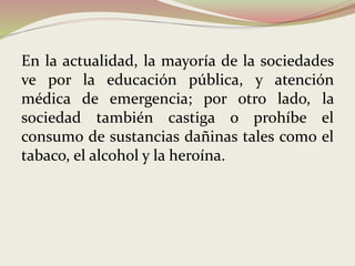 En la actualidad, la mayoría de la sociedades
ve por la educación pública, y atención
médica de emergencia; por otro lado, la
sociedad también castiga o prohíbe el
consumo de sustancias dañinas tales como el
tabaco, el alcohol y la heroína.
 