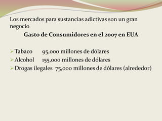 Los mercados para sustancias adictivas son un gran
negocio
Gasto de Consumidores en el 2007 en EUA
Tabaco 95,000 millones de dólares
Alcohol 155,000 millones de dólares
Drogas ilegales 75,000 millones de dólares (alrededor)
 