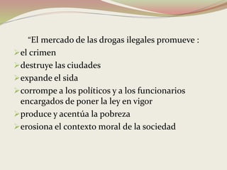 “El mercado de las drogas ilegales promueve :
el crimen
destruye las ciudades
expande el sida
corrompe a los políticos y a los funcionarios
encargados de poner la ley en vigor
produce y acentúa la pobreza
erosiona el contexto moral de la sociedad
 