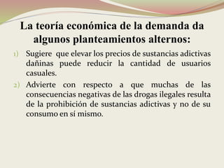 La teoría económica de la demanda da
algunos planteamientos alternos:
1) Sugiere que elevar los precios de sustancias adictivas
dañinas puede reducir la cantidad de usuarios
casuales.
2) Advierte con respecto a que muchas de las
consecuencias negativas de las drogas ilegales resulta
de la prohibición de sustancias adictivas y no de su
consumo en sí mismo.
 