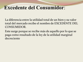 Excedente del Consumidor:
La diferencia entre la utilidad total de un bien y su valor
total del mercado recibe el nombre de EXCEDENTE DEL
CONSUMIDOR.
Este surge porque se recibe más de aquello por lo que se
paga como resultado de la ley de la utilidad marginal
decreciente
 