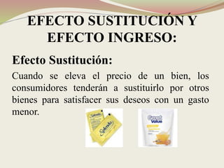 EFECTO SUSTITUCIÓN Y
EFECTO INGRESO:
Efecto Sustitución:
Cuando se eleva el precio de un bien, los
consumidores tenderán a sustituirlo por otros
bienes para satisfacer sus deseos con un gasto
menor.
 