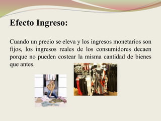 Efecto Ingreso:
Cuando un precio se eleva y los ingresos monetarios son
fijos, los ingresos reales de los consumidores decaen
porque no pueden costear la misma cantidad de bienes
que antes.
 