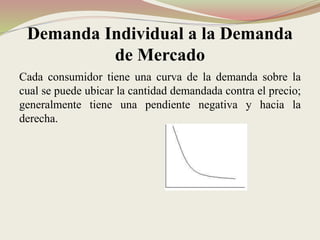 Demanda Individual a la Demanda
de Mercado
Cada consumidor tiene una curva de la demanda sobre la
cual se puede ubicar la cantidad demandada contra el precio;
generalmente tiene una pendiente negativa y hacia la
derecha.
 