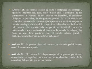  Artículo 24. El contrato escrito de trabajo contendrá: los nombres y

apellidos, nacionalidad, edad, sexo, estado civil y domicilio de los
contratantes; el número de sus cédulas de identidad, si estuvieren
obligados a portarlas; la designación precisa de la residencia del
trabajador cuando se le contratare para prestar sus servicios o ejecutar
una obra en lugar distinto al de la que tiene habitualmente; la duración
del contrato o la expresión debe ser por tiempo indefinido, para obra
determinada o a precio alzado; el tiempo de la jornada de trabajo y las
horas en que debe prestarse éste; el sueldo, salario, jornal o
participación que habrá de percibir el trabajador.

 Artículo 25. La prueba plena del contrato escrito sólo podrá hacerse

con el documento respectivo.
 Artículo 26. El contrato de trabajo sólo podrá estipularse por tiempo

determinado en aquellos casos en que su celebración resulte de la
naturaleza del servicio que se va a prestar.

 