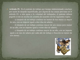  Artículo 29. Si el contrato de trabajo por tiempo indeterminado concluye

por razón de despido injustificado, por alguna de las causas previstas en el
artículo 83, u otra ajena a la voluntad del trabajador, el patrono deberá
pagarle a éste un auxilio de cesantía de acuerdo con las siguientes reglas:
a) después de un trabajo continuo no menor de tres meses ni mayor
de seis, con un importe igual a diez días de salario;
b) después de un trabajo continuo mayor de seis meses pero menor
de un año, con un importe igual a veinte días de salario;
c) después de un trabajo continuo mayor de un año, con un importe
igual a un mes de salario por cada año de trabajo o fracción no menor de
seis meses;

 